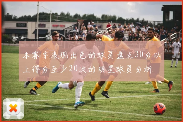 本赛季表现出色的球员盘点30分以上得分至少20次的明星球员分析