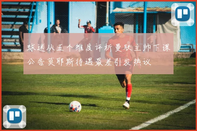 球迷从五个维度评析曼联主帅下课公告莫耶斯待遇最差引发热议