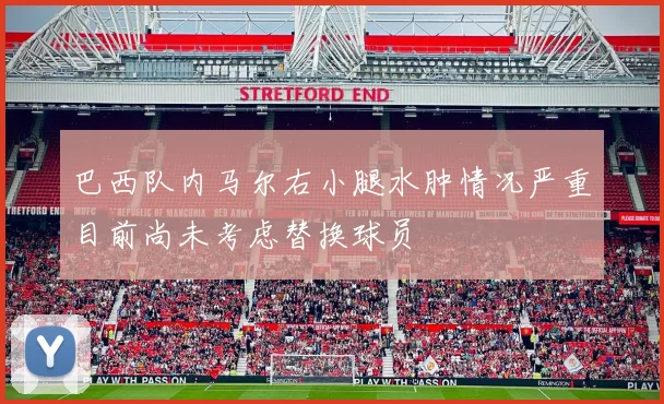 巴西队内马尔右小腿水肿情况严重目前尚未考虑替换球员