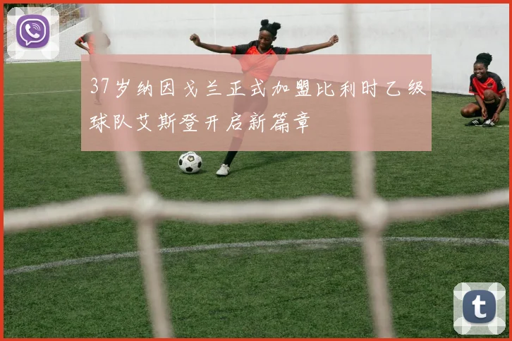 37岁纳因戈兰正式加盟比利时乙级球队艾斯登开启新篇章
