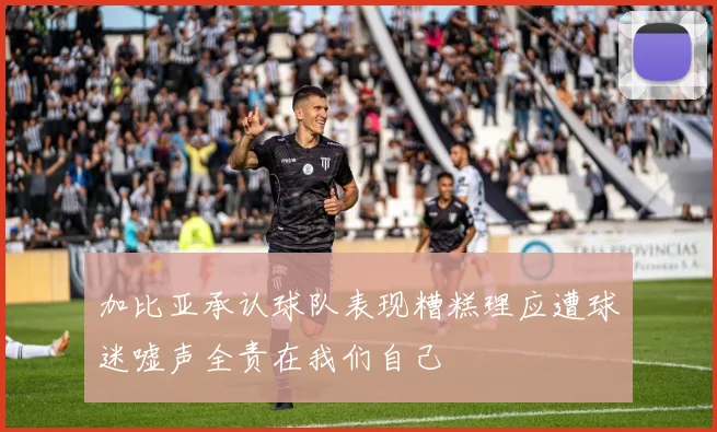 加比亚承认球队表现糟糕理应遭球迷嘘声全责在我们自己