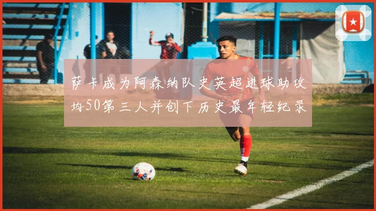 萨卡成为阿森纳队史英超进球助攻均50第三人并创下历史最年轻纪录