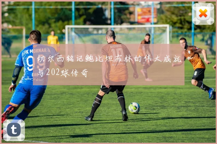 切尔西铭记鲍比坦布林的伟大成就与202球传奇