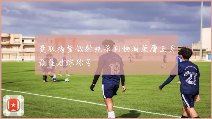 曼联梅努低射绝杀利物浦荣膺五月最佳进球称号