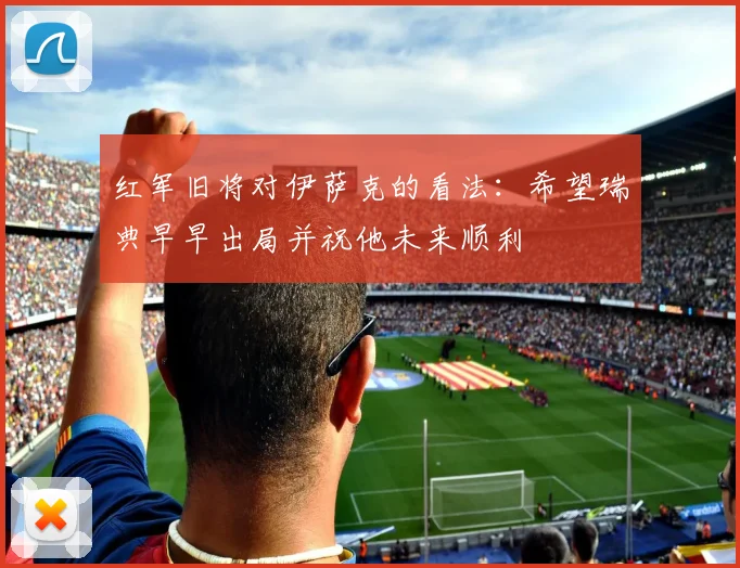 红军旧将对伊萨克的看法：希望瑞典早早出局并祝他未来顺利