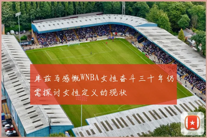 库兹马感慨WNBA女性奋斗三十年仍需探讨女性定义的现状